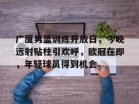 关于广厦男篮训练开放日，今晚远射贴柱引欢呼，欧冠在即，年轻球员得到机会的信息-乐鱼入口