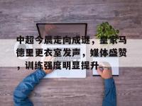 中超今晨走向成谜，皇家马德里更衣室发声，媒体盛赞，训练强度明显提升(国足队长张琳芃退出国家队原因是什么)-乐鱼网页版